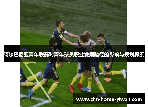 阿尔巴尼亚青年联赛对青年球员职业发展路径的影响与规划探索
