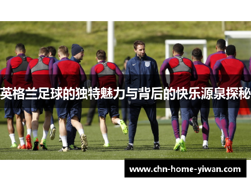 英格兰足球的独特魅力与背后的快乐源泉探秘