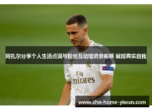 阿扎尔分享个人生活点滴与粉丝互动增进亲密感 展现真实自我