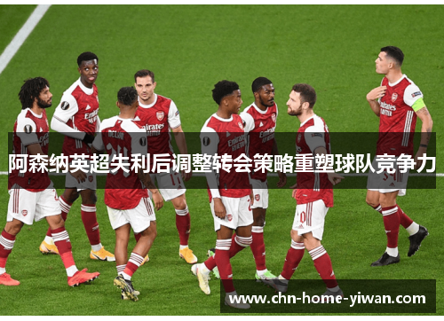 阿森纳英超失利后调整转会策略重塑球队竞争力