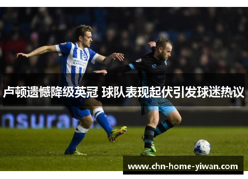 卢顿遗憾降级英冠 球队表现起伏引发球迷热议 卢顿遗憾降级英冠 球队表现起伏引发球迷热议