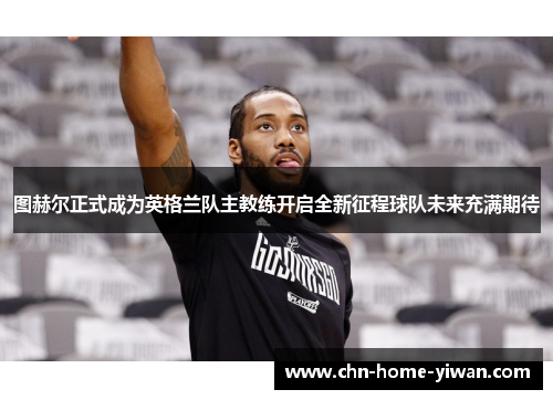 图赫尔正式成为英格兰队主教练开启全新征程球队未来充满期待 图赫尔正式成为英格兰队主教练开启全新征程球队未来充满期待