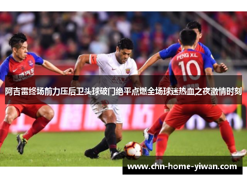阿吉雷终场前力压后卫头球破门绝平点燃全场球迷热血之夜激情时刻