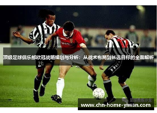 顶级足球俱乐部欧冠战略规划与分析：从战术布局到长远目标的全面解析