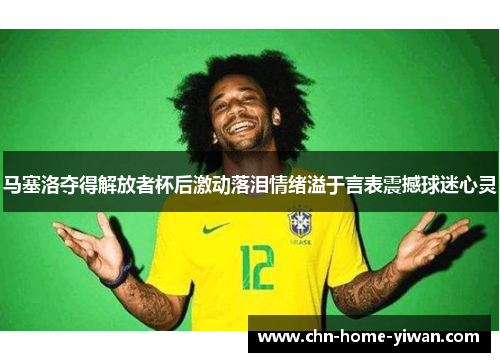 马塞洛夺得解放者杯后激动落泪情绪溢于言表震撼球迷心灵